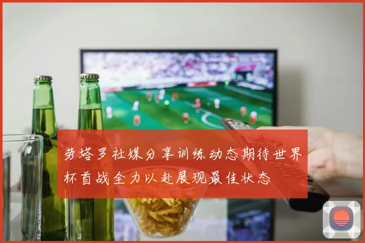 劳塔罗社媒分享训练动态期待世界杯首战全力以赴展现最佳状态