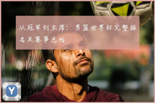 从冠军到末席：男篮世界杯完整排名及赛事总结