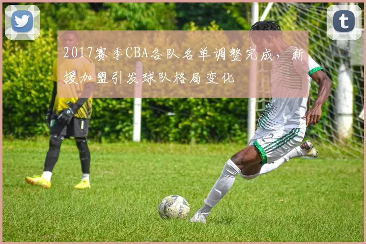 2017赛季CBA各队名单调整完成，新援加盟引发球队格局变化