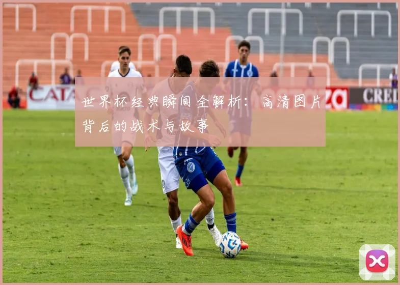 世界杯经典瞬间全解析：高清图片背后的战术与故事