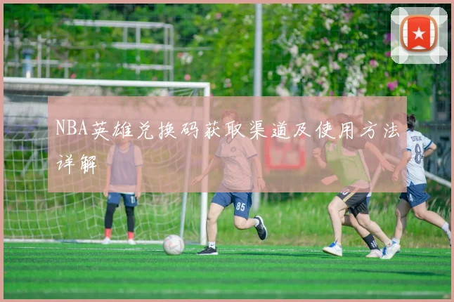 NBA英雄兑换码获取渠道及使用方法详解