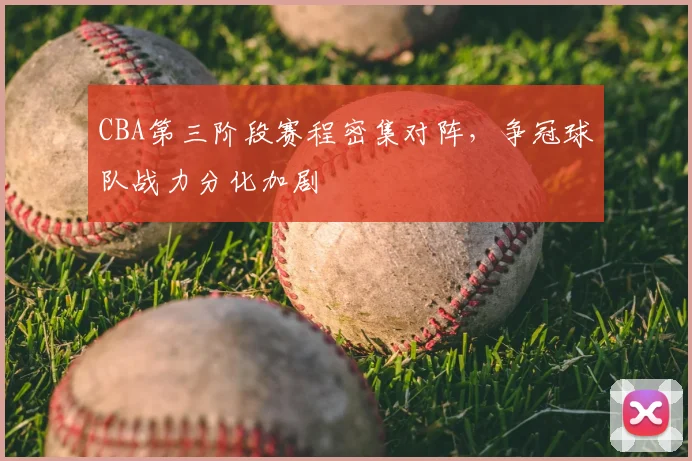 CBA第三阶段赛程密集对阵，争冠球队战力分化加剧