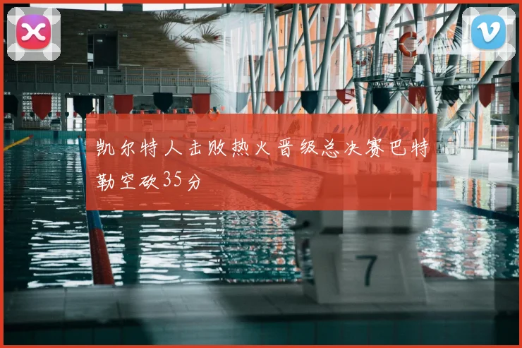 凯尔特人击败热火晋级总决赛巴特勒空砍35分