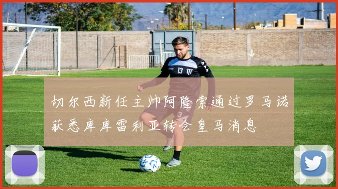 切尔西新任主帅阿隆索通过罗马诺获悉库库雷利亚转会皇马消息
