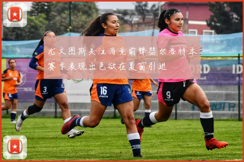 尤文图斯关注马竞前锋瑟尔洛特本赛季表现出色欲在夏窗引进