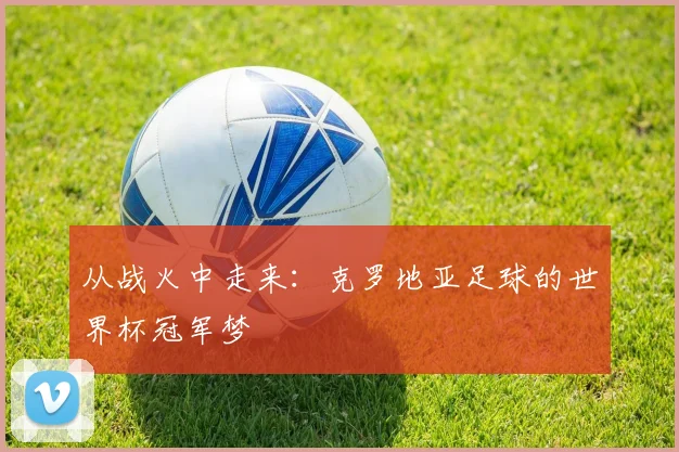从战火中走来：克罗地亚足球的世界杯冠军梦