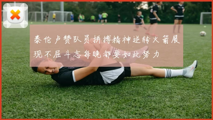 泰伦卢赞队员拼搏精神逆转火箭展现不屈斗志每晚都要如此努力