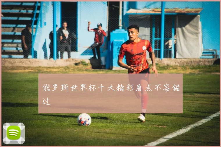 俄罗斯世界杯十大精彩看点不容错过