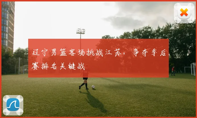 辽宁男篮客场挑战江苏,争夺季后赛排名关键战