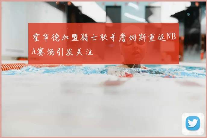 霍华德加盟骑士联手詹姆斯重返NBA赛场引发关注