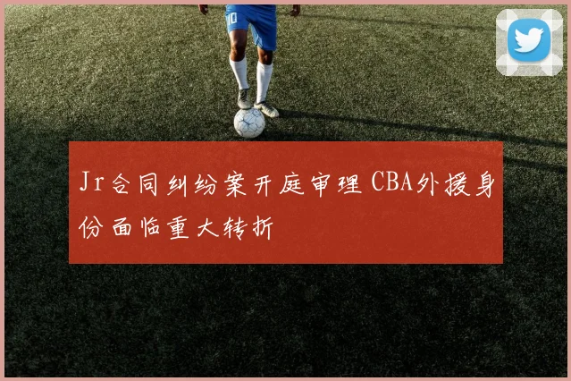 Jr合同纠纷案开庭审理 CBA外援身份面临重大转折