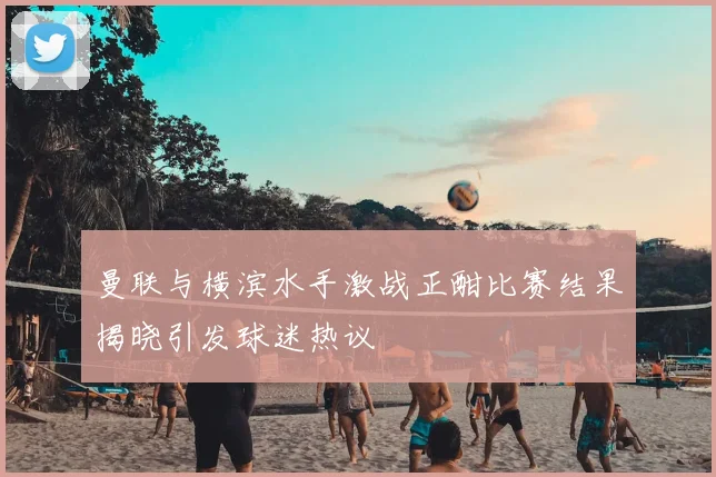 曼联与横滨水手激战正酣比赛结果揭晓引发球迷热议
