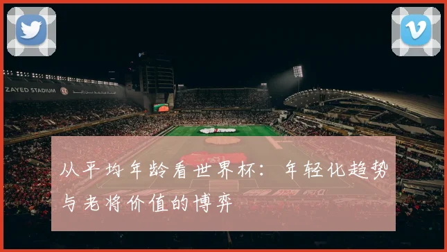 从平均年龄看世界杯：年轻化趋势与老将价值的博弈