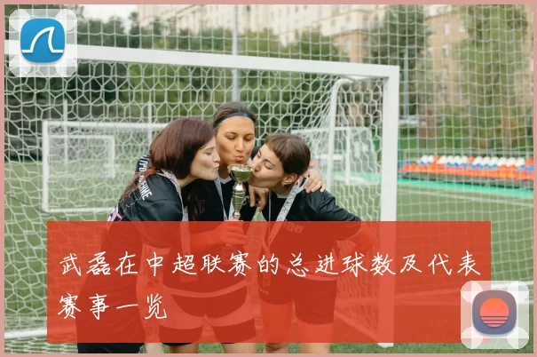 武磊在中超联赛的总进球数及代表赛事一览