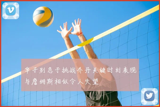 华子别急于挑战乔丹关键时刻表现与詹姆斯相似令人失望