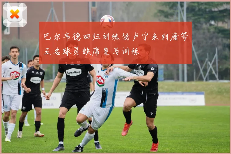 巴尔韦德回归训练场卢宁米利唐等五名球员缺席皇马训练