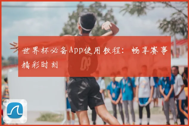 世界杯必备App使用教程：畅享赛事精彩时刻