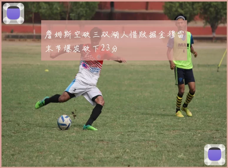 詹姆斯空砍三双湖人惜败掘金穆雷末节爆发砍下23分