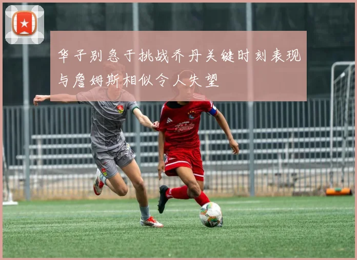 华子别急于挑战乔丹关键时刻表现与詹姆斯相似令人失望