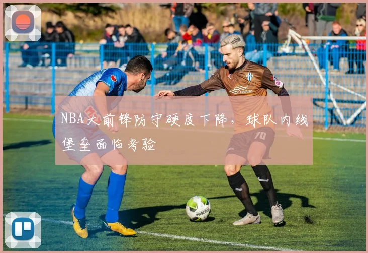 NBA大前锋防守硬度下降，球队内线堡垒面临考验