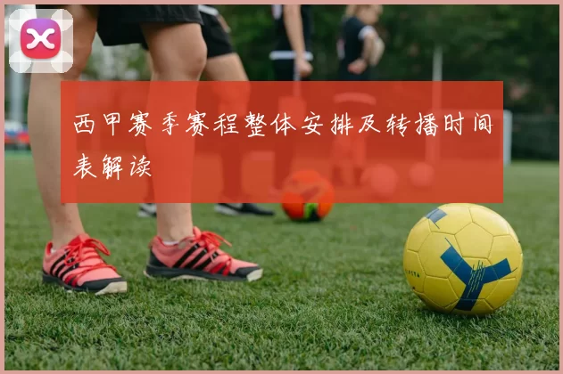 西甲赛季赛程整体安排及转播时间表解读