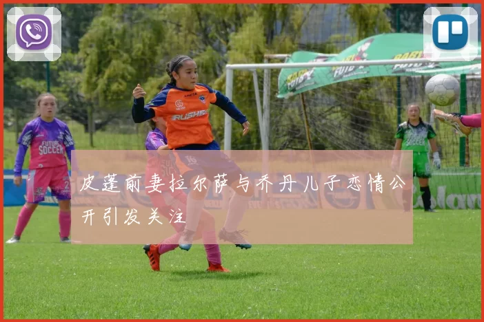 皮蓬前妻拉尔萨与乔丹儿子恋情公开引发关注