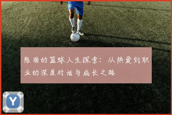 陈丽的篮球人生探索：从热爱到职业的深度对话与成长之路