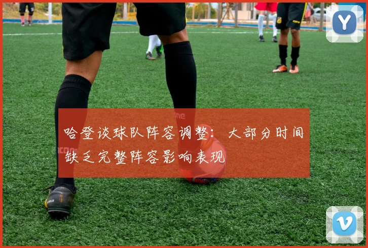 哈登谈球队阵容调整：大部分时间缺乏完整阵容影响表现