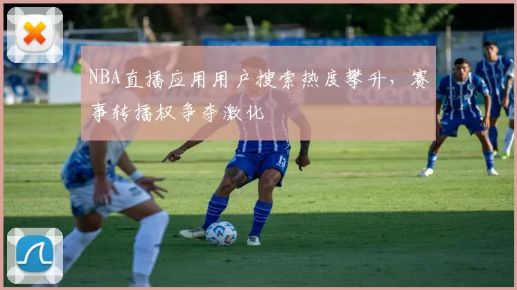 NBA直播应用用户搜索热度攀升，赛事转播权争夺激化