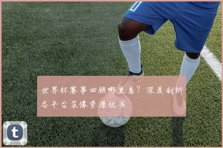 世界杯赛事回顾哪里看?深度剖析各平台录像资源优劣