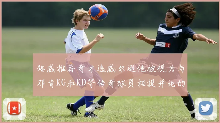 路威推荐奇才选威尔逊他被视为与邓肯KG和KD等传奇球员相提并论的未来之星