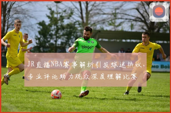 JR直播NBA赛事解析引发球迷热议，专业评论助力观众深度理解比赛