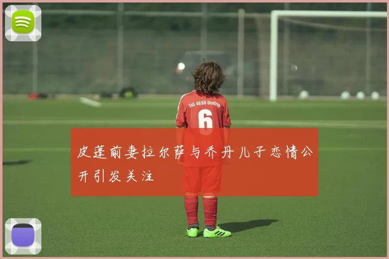 皮蓬前妻拉尔萨与乔丹儿子恋情公开引发关注