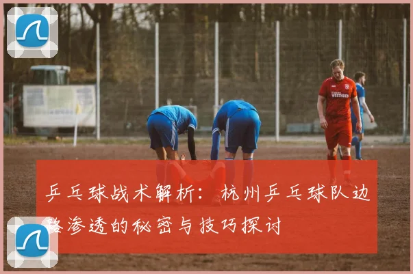 乒乓球战术解析:杭州乒乓球队边路渗透的秘密与技巧探讨