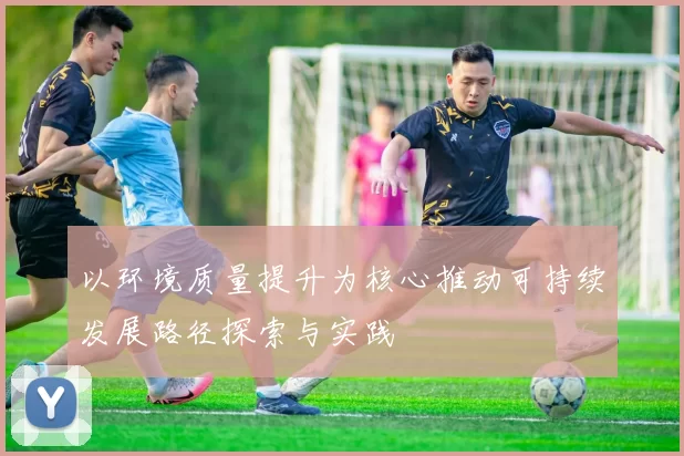 以环境质量提升为核心推动可持续发展路径探索与实践