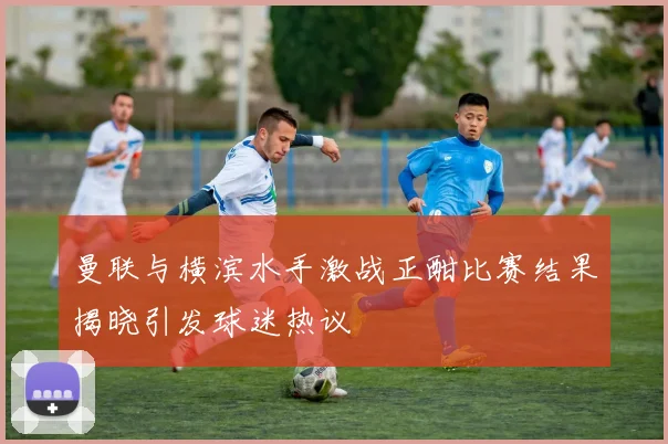 曼联与横滨水手激战正酣比赛结果揭晓引发球迷热议