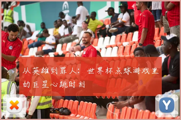 从英雄到罪人:世界杯点球游戏里的巨星心跳时刻