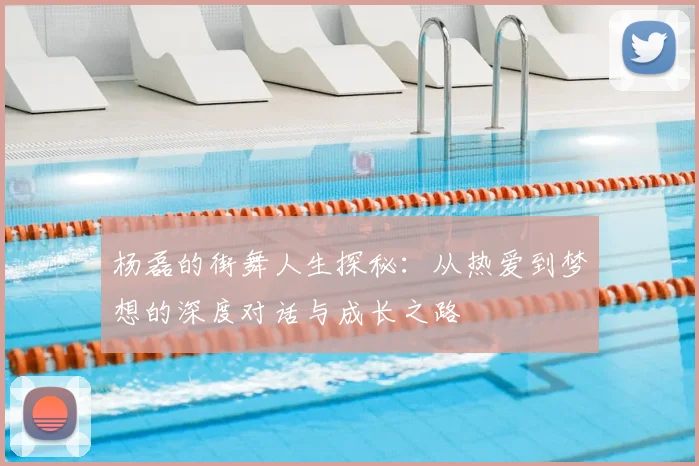 杨磊的街舞人生探秘:从热爱到梦想的深度对话与成长之路