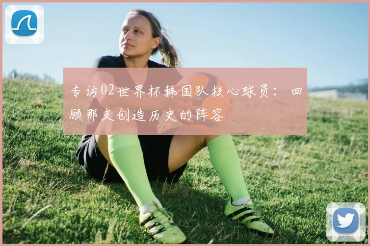 专访02世界杯韩国队核心球员:回顾那支创造历史的阵容