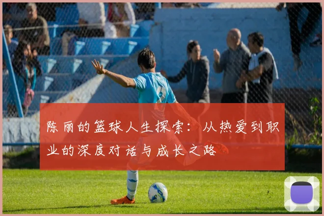 陈丽的篮球人生探索：从热爱到职业的深度对话与成长之路