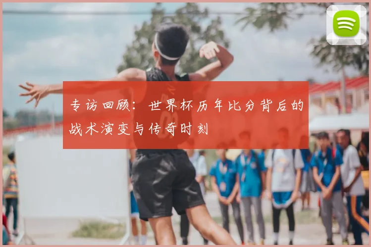 专访回顾:世界杯历年比分背后的战术演变与传奇时刻