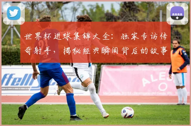 世界杯进球集锦大全：独家专访传奇射手，揭秘经典瞬间背后的故事
