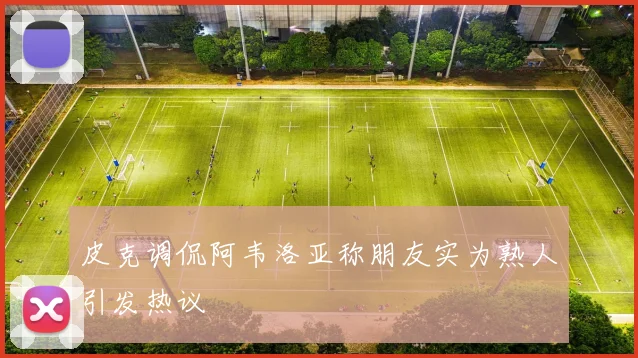 皮克调侃阿韦洛亚称朋友实为熟人引发热议