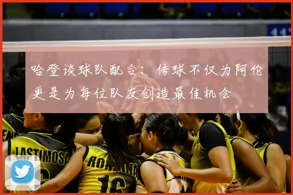 哈登谈球队配合：传球不仅为阿伦更是为每位队友创造最佳机会