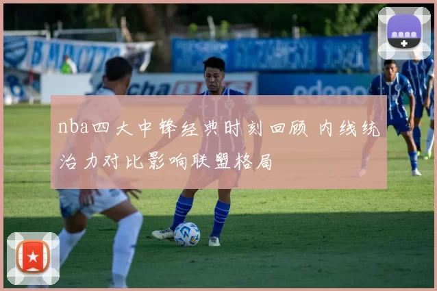 nba四大中锋经典时刻回顾 内线统治力对比影响联盟格局
