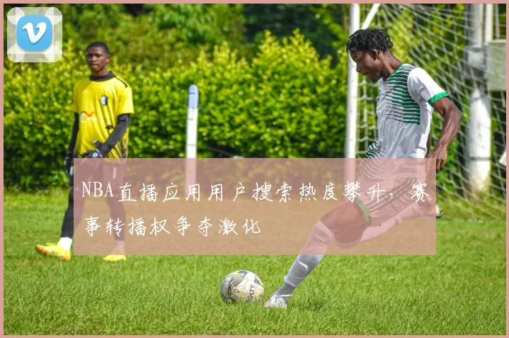 NBA直播应用用户搜索热度攀升，赛事转播权争夺激化