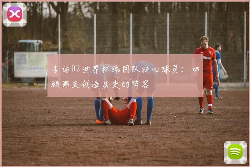 专访02世界杯韩国队核心球员:回顾那支创造历史的阵容