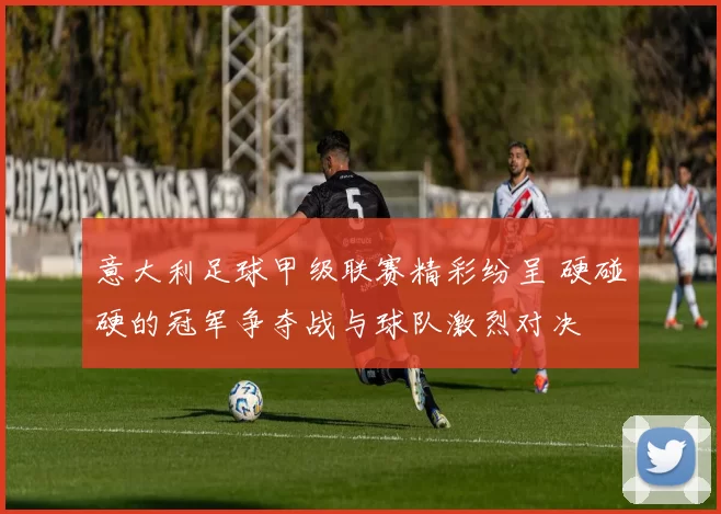 意大利足球甲级联赛精彩纷呈 硬碰硬的冠军争夺战与球队激烈对决