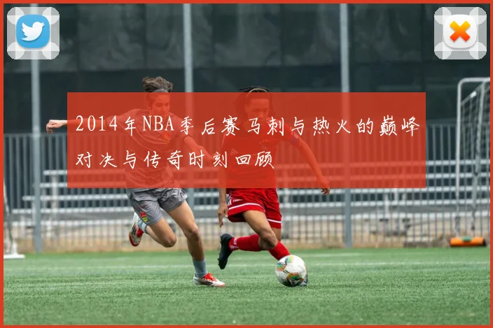 2014年NBA季后赛马刺与热火的巅峰对决与传奇时刻回顾