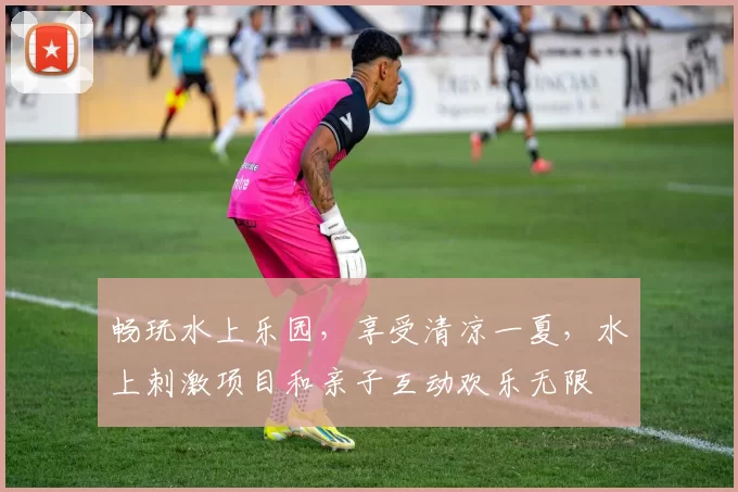 畅玩水上乐园，享受清凉一夏，水上刺激项目和亲子互动欢乐无限